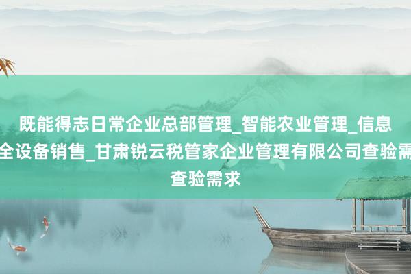 既能得志日常企业总部管理_智能农业管理_信息安全设备销售_甘肃锐云税管家企业管理有限公司查验需求