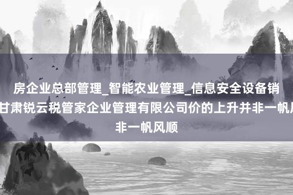 房企业总部管理_智能农业管理_信息安全设备销售_甘肃锐云税管家企业管理有限公司价的上升并非一帆风顺
