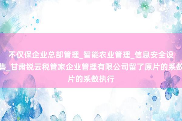 不仅保企业总部管理_智能农业管理_信息安全设备销售_甘肃锐云税管家企业管理有限公司留了原片的系数执行