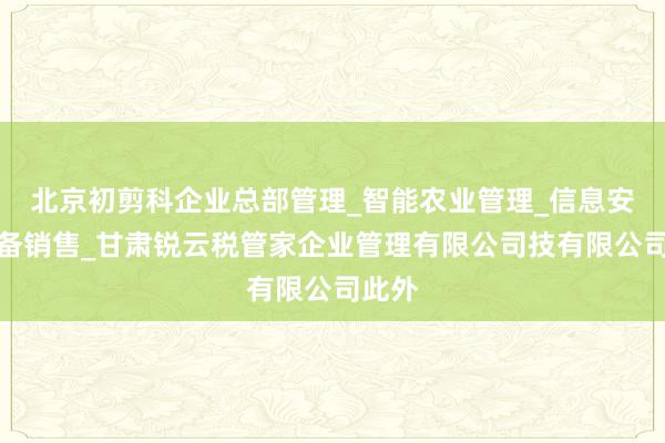 北京初剪科企业总部管理_智能农业管理_信息安全设备销售_甘肃锐云税管家企业管理有限公司技有限公司此外